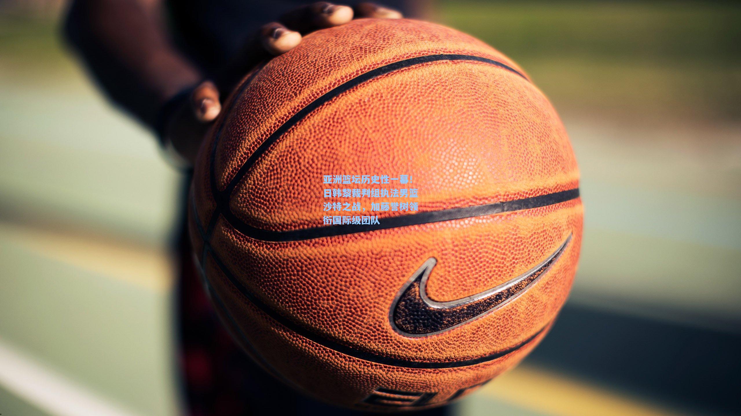 亚洲篮坛历史性一幕!日韩黎裁判组执法男篮沙特之战,加藤誉树领衔国际级团队