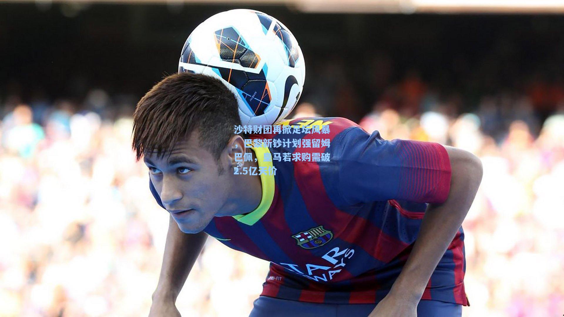 沙特财团再掀足坛风暴，巴黎新钞计划强留姆巴佩，皇马若求购需破2.5亿天价