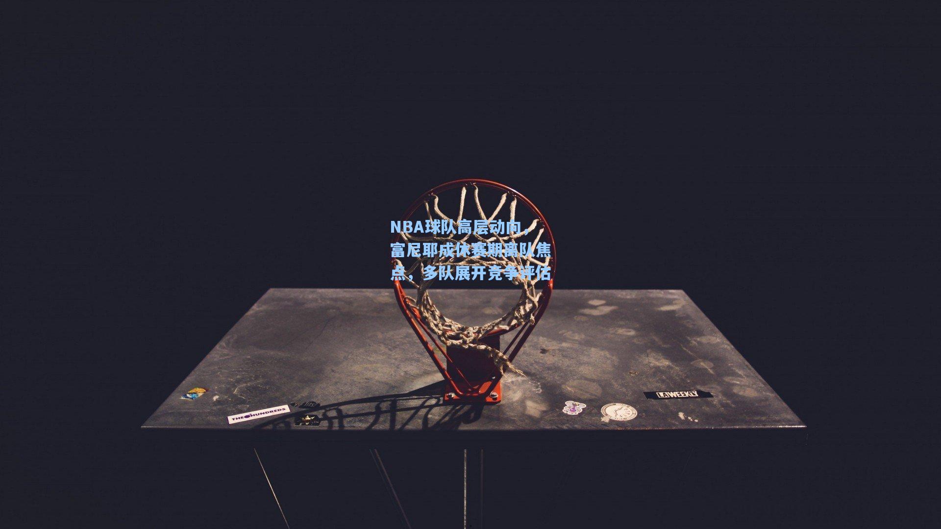 NBA球队高层动向,富尼耶成休赛期离队焦点,多队展开竞争评估