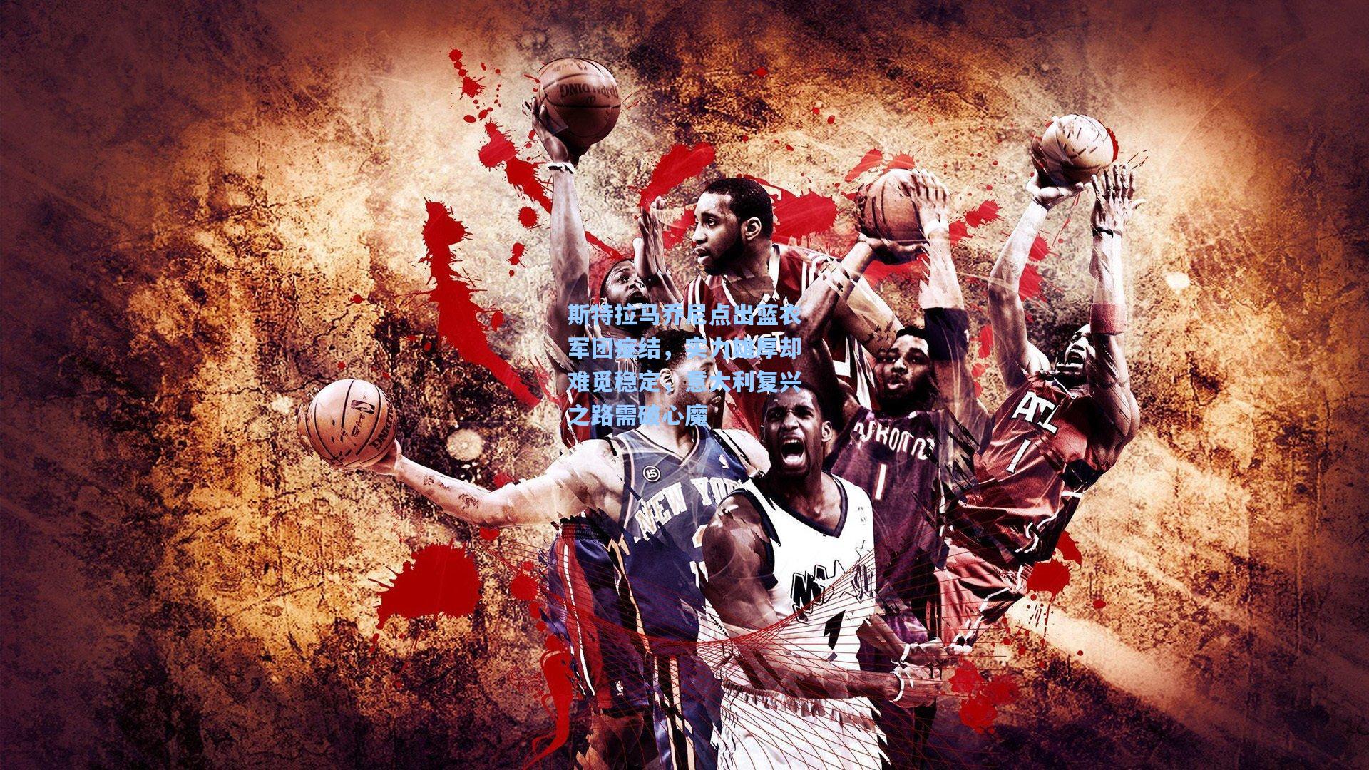 斯特拉马乔尼点出蓝衣军团症结,实力雄厚却难觅稳定,意大利复兴之路需破心魔